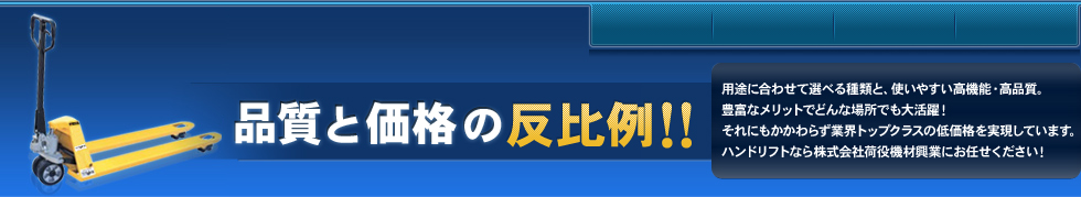 品質・価格の反比例！！ 用途に合わせて選べる種類と、使いやすい高機能・高品質。豊富なメリットでどんな場所でも大活躍!それにもかかわらず業界トップクラスの低価格を実現しています。ハンドリフトなら株式会社荷役機材興業にお任せください!