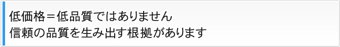 低価格=低品質ではありません 信頼の品質を生み出す根拠があります