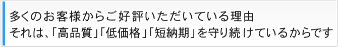 多くのお客様からご好評いただいている理由 それは、「高品質」「低価格」「短納期」を守り続けているからです