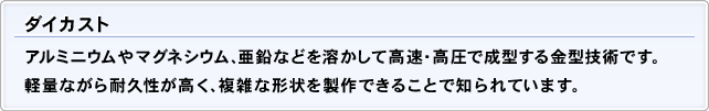 ダイカスト アルミニウムやマグネシウム、亜鉛などを溶かして高速・高圧で成型する金型技術です。軽量ながら耐久性が高く、複雑な形状を製作できることで知られています。