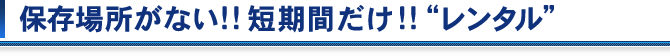 保存場所がない!!短期間だけ!!"レンタル"